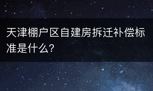 天津棚户区自建房拆迁补偿标准是什么？