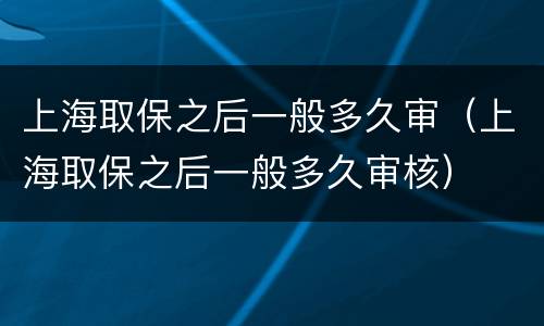 上海取保之后一般多久审（上海取保之后一般多久审核）