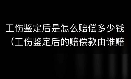 工伤鉴定后是怎么赔偿多少钱（工伤鉴定后的赔偿款由谁赔偿）