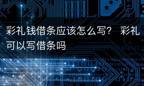 彩礼钱借条应该怎么写？ 彩礼可以写借条吗