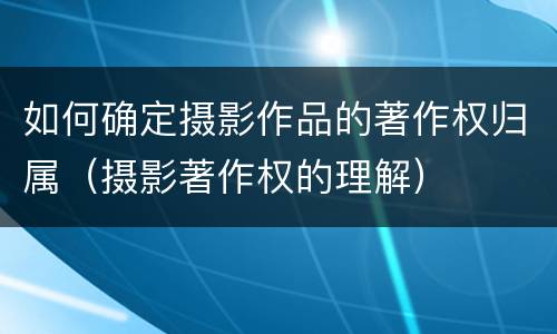 如何确定摄影作品的著作权归属（摄影著作权的理解）