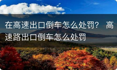 在高速出口倒车怎么处罚？ 高速路出口倒车怎么处罚