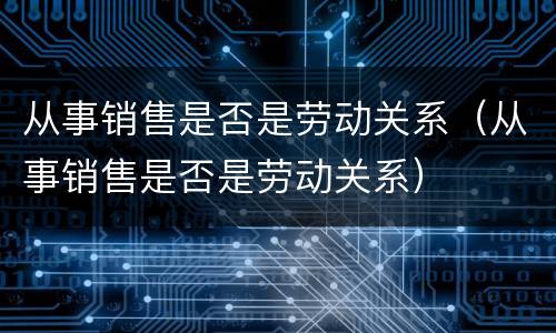 从事销售是否是劳动关系（从事销售是否是劳动关系）