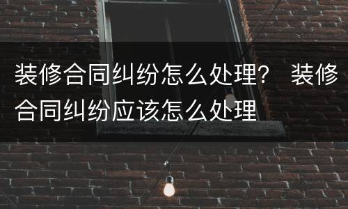 装修合同纠纷怎么处理？ 装修合同纠纷应该怎么处理