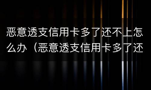 恶意透支信用卡多了还不上怎么办（恶意透支信用卡多了还不上怎么办呀）