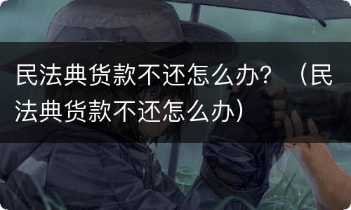 民法典货款不还怎么办？（民法典货款不还怎么办）