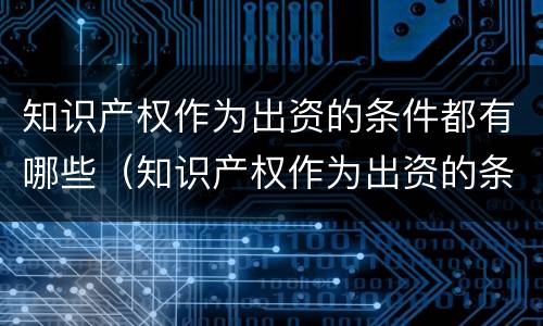 知识产权作为出资的条件都有哪些（知识产权作为出资的条件都有哪些呢）