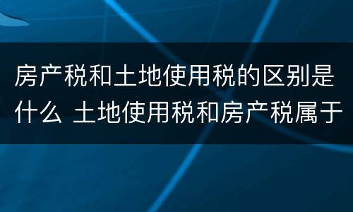房产税和土地使用税的区别是什么 土地使用税和房产税属于什么税种