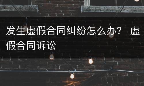 发生虚假合同纠纷怎么办？ 虚假合同诉讼