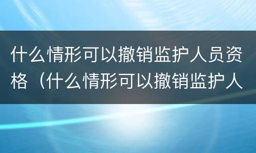 什么情形可以撤销监护人员资格（什么情形可以撤销监护人员资格申请）
