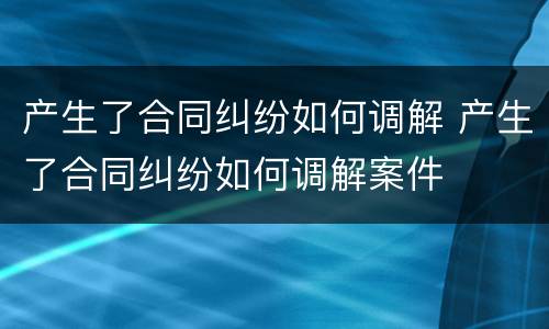 产生了合同纠纷如何调解 产生了合同纠纷如何调解案件