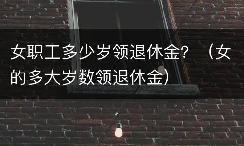 女职工多少岁领退休金？（女的多大岁数领退休金）