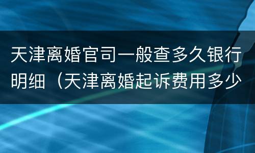 天津离婚官司一般查多久银行明细（天津离婚起诉费用多少钱）