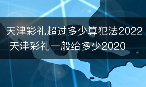 天津彩礼超过多少算犯法2022 天津彩礼一般给多少2020