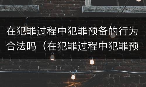 在犯罪过程中犯罪预备的行为合法吗（在犯罪过程中犯罪预备的行为合法吗）