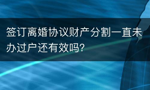 签订离婚协议财产分割一直未办过户还有效吗？