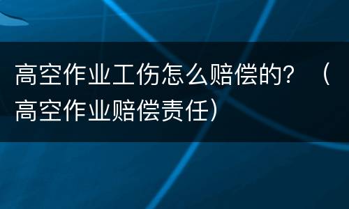 高空作业工伤怎么赔偿的？（高空作业赔偿责任）