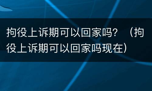 拘役上诉期可以回家吗？（拘役上诉期可以回家吗现在）