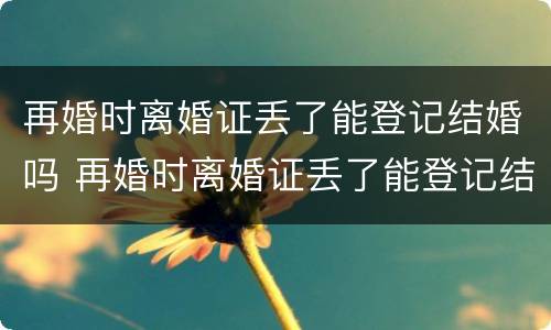 再婚时离婚证丢了能登记结婚吗 再婚时离婚证丢了能登记结婚吗女方