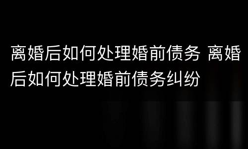 离婚后如何处理婚前债务 离婚后如何处理婚前债务纠纷