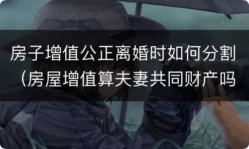 房子增值公正离婚时如何分割（房屋增值算夫妻共同财产吗）
