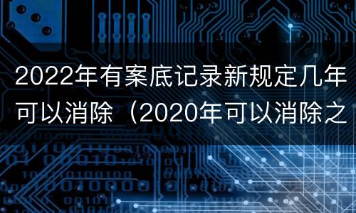 2022年有案底记录新规定几年可以消除（2020年可以消除之前的案底）