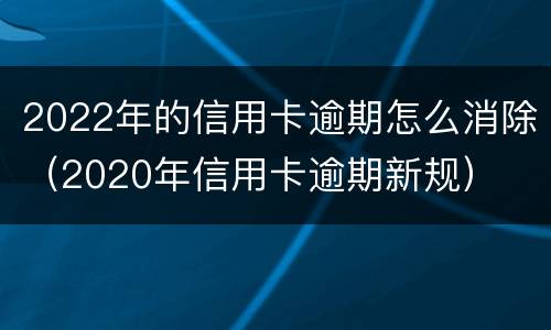 2022年的信用卡逾期怎么消除（2020年信用卡逾期新规）