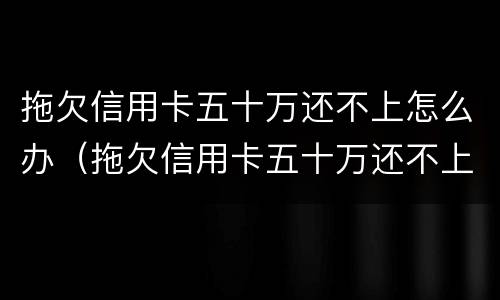 拖欠信用卡五十万还不上怎么办（拖欠信用卡五十万还不上怎么办呀）