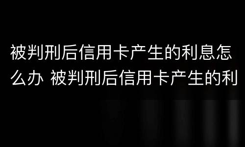 被判刑后信用卡产生的利息怎么办 被判刑后信用卡产生的利息怎么办理