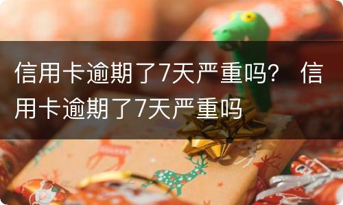 信用卡逾期了7天严重吗？ 信用卡逾期了7天严重吗