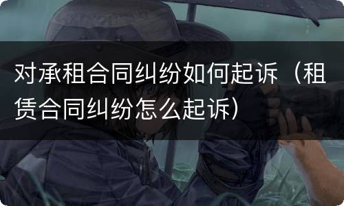 对承租合同纠纷如何起诉（租赁合同纠纷怎么起诉）