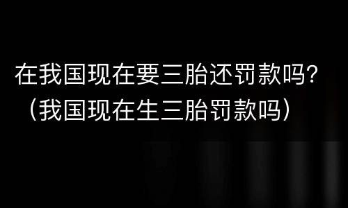 在我国现在要三胎还罚款吗？（我国现在生三胎罚款吗）