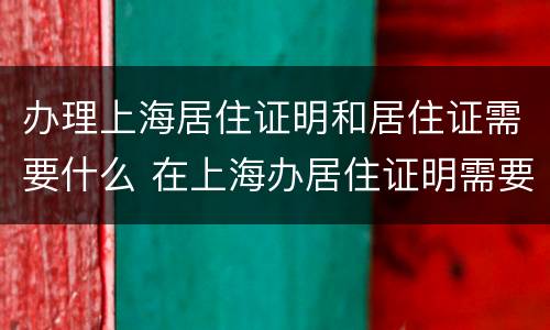 办理上海居住证明和居住证需要什么 在上海办居住证明需要什么材料