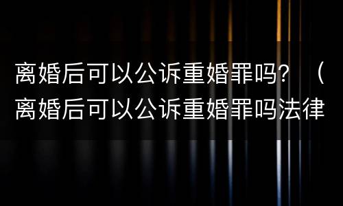 离婚后可以公诉重婚罪吗？（离婚后可以公诉重婚罪吗法律）
