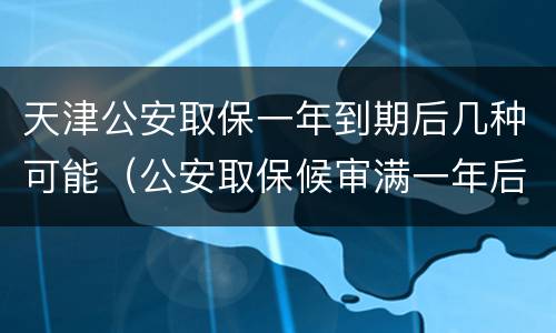 天津公安取保一年到期后几种可能（公安取保候审满一年后怎么办）