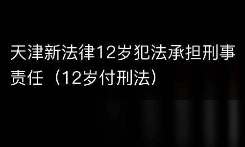 天津新法律12岁犯法承担刑事责任（12岁付刑法）