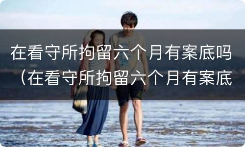 在看守所拘留六个月有案底吗（在看守所拘留六个月有案底吗现在）