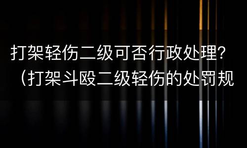 打架轻伤二级可否行政处理？（打架斗殴二级轻伤的处罚规定）