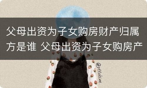 父母出资为子女购房财产归属方是谁 父母出资为子女购房产权归属问题