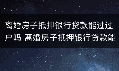离婚房子抵押银行贷款能过过户吗 离婚房子抵押银行贷款能过过户吗要多久