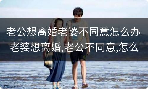老公想离婚老婆不同意怎么办 老婆想离婚,老公不同意,怎么办