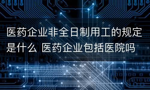 医药企业非全日制用工的规定是什么 医药企业包括医院吗
