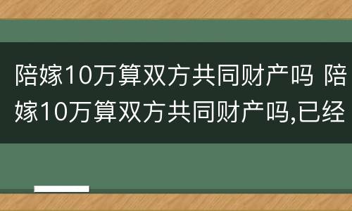 陪嫁10万算双方共同财产吗 陪嫁10万算双方共同财产吗,已经花了需要还吗