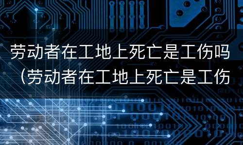 劳动者在工地上死亡是工伤吗（劳动者在工地上死亡是工伤吗）