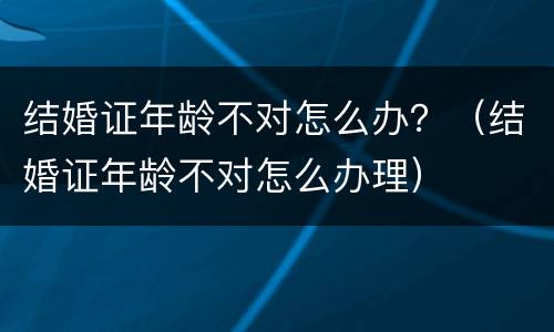 结婚证年龄不对怎么办？（结婚证年龄不对怎么办理）