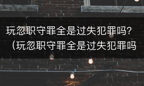玩忽职守罪全是过失犯罪吗？（玩忽职守罪全是过失犯罪吗判几年）