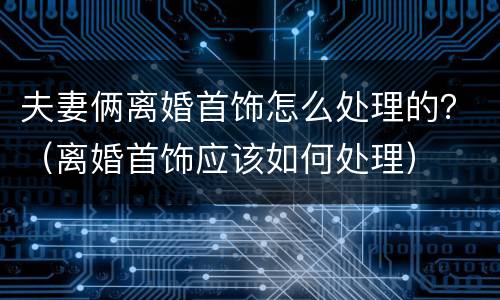 夫妻俩离婚首饰怎么处理的？（离婚首饰应该如何处理）
