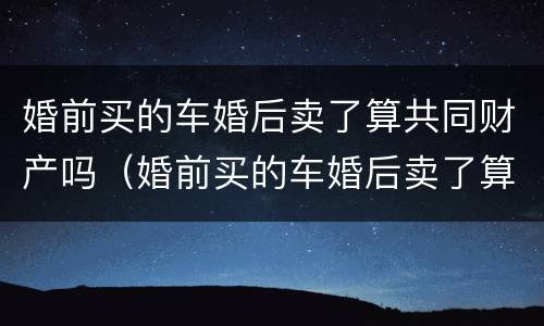 婚前买的车婚后卖了算共同财产吗（婚前买的车婚后卖了算共同财产吗）
