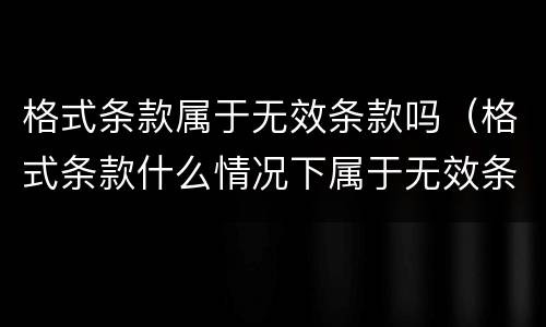 格式条款属于无效条款吗（格式条款什么情况下属于无效条款）