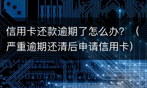 信用卡还款逾期了怎么办？（严重逾期还清后申请信用卡）